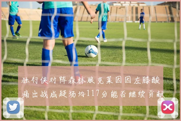 独行侠对阵森林狼克莱因因左膝酸痛出战成疑场均117分能否继续贡献