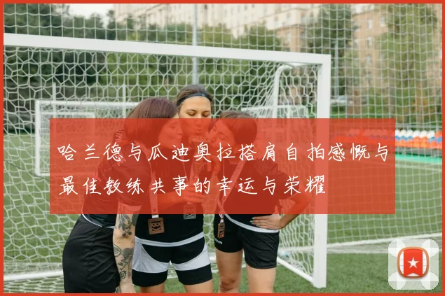 哈兰德与瓜迪奥拉搭肩自拍感慨与最佳教练共事的幸运与荣耀