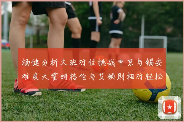 杨健分析文班对位挑战申京与锡安难度大霍姆格伦与艾顿则相对轻松