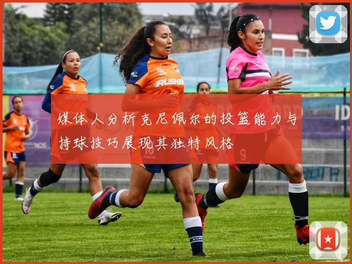媒体人分析克尼佩尔的投篮能力与持球技巧展现其独特风格