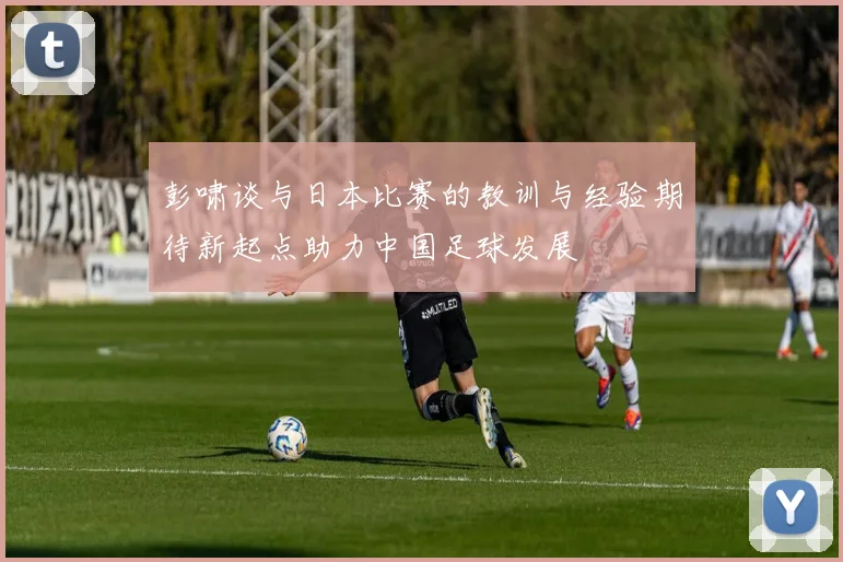 彭啸谈与日本比赛的教训与经验期待新起点助力中国足球发展