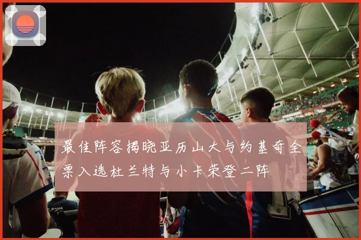 最佳阵容揭晓亚历山大与约基奇全票入选杜兰特与小卡荣登二阵