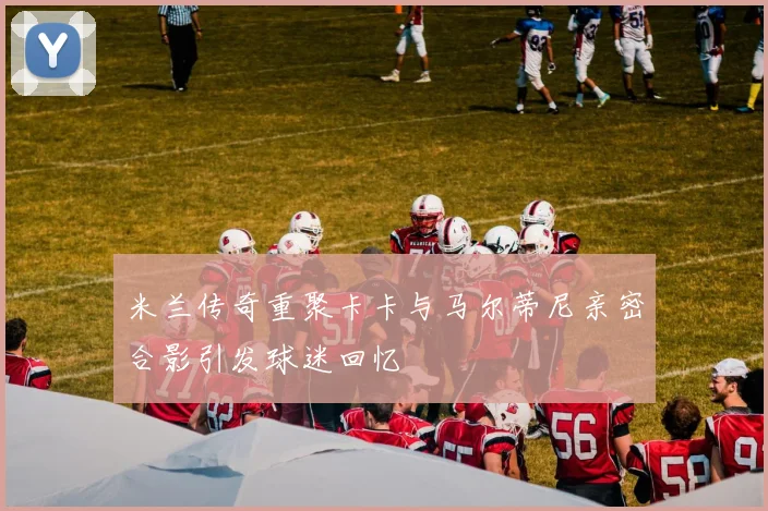 米兰传奇重聚卡卡与马尔蒂尼亲密合影引发球迷回忆