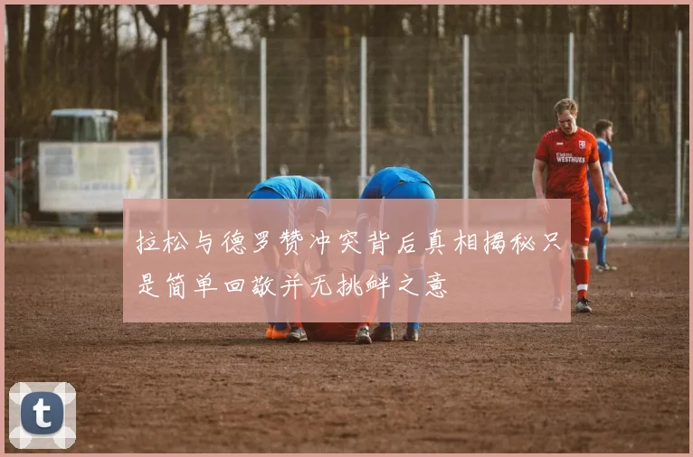 拉松与德罗赞冲突背后真相揭秘只是简单回敬并无挑衅之意