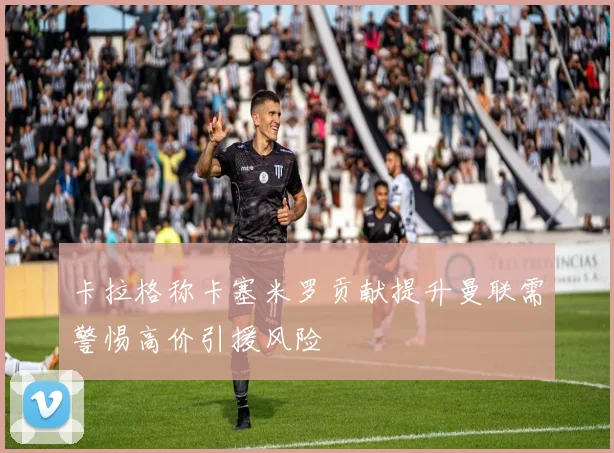 卡拉格称卡塞米罗贡献提升曼联需警惕高价引援风险