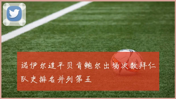 诺伊尔追平贝肯鲍尔出场次数拜仁队史排名并列第五
