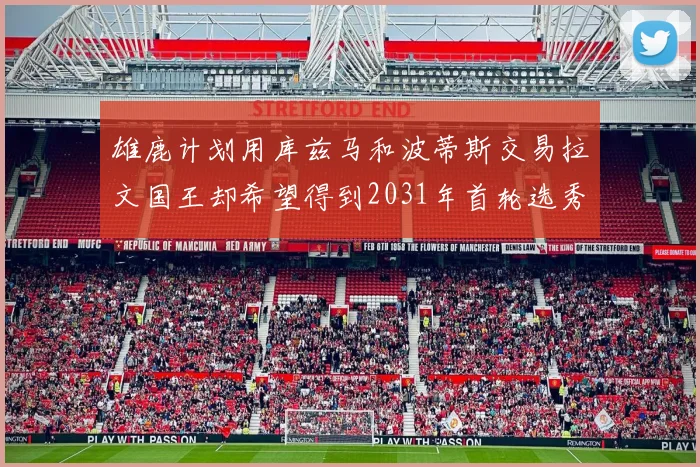 雄鹿计划用库兹马和波蒂斯交易拉文国王却希望得到2031年首轮选秀权