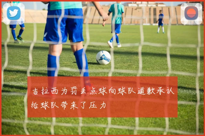 吉拉西为罚丢点球向球队道歉承认给球队带来了压力
