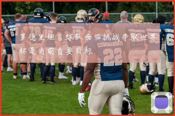 罗德里坦言球队面临挑战夺取世界杯是当前首要目标